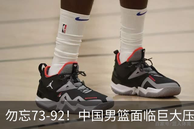 勿忘73-92！中国男篮面临巨大压力，三人角色至关重要